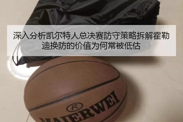 深入分析凯尔特人总决赛防守策略拆解霍勒迪换防的价值为何常被低估